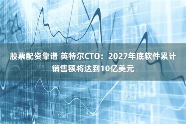 股票配资靠谱 英特尔CTO：2027年底软件累计销售额将达到10亿美元