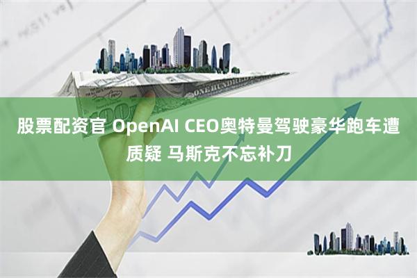 股票配资官 OpenAI CEO奥特曼驾驶豪华跑车遭质疑 马斯克不忘补刀