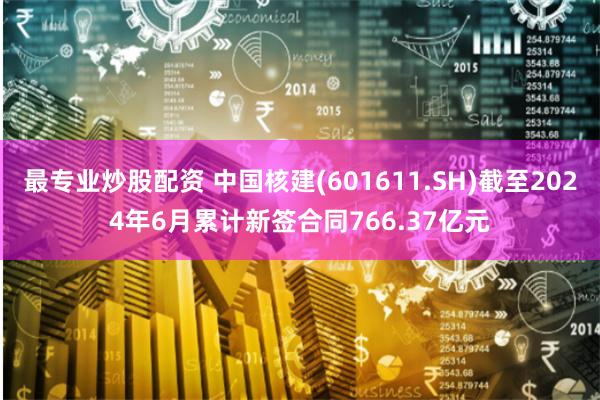 最专业炒股配资 中国核建(601611.SH)截至2024年6月累计新签合同766.37亿元