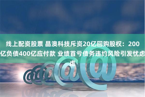 线上配资股票 晶澳科技斥资20亿回购股权：200亿负债400亿应付款 业绩首亏债务违约风险引发忧虑