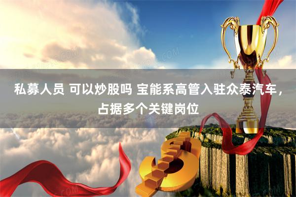 私募人员 可以炒股吗 宝能系高管入驻众泰汽车，占据多个关键岗位