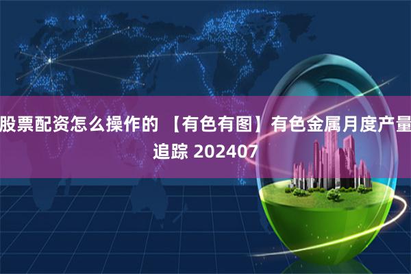 股票配资怎么操作的 【有色有图】有色金属月度产量追踪 202407