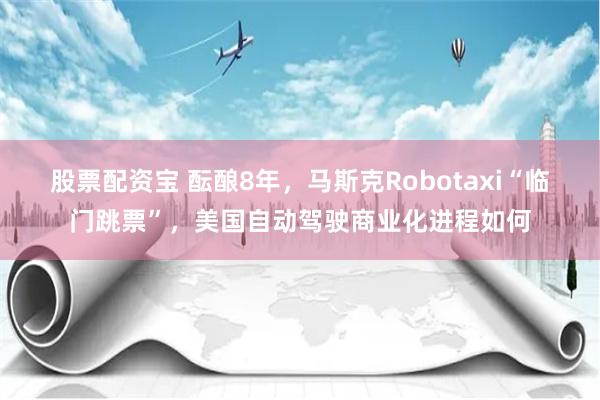 股票配资宝 酝酿8年，马斯克Robotaxi“临门跳票”，美国自动驾驶商业化进程如何