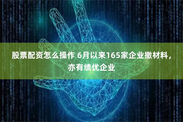 股票配资怎么操作 6月以来165家企业撤材料，亦有绩优企业