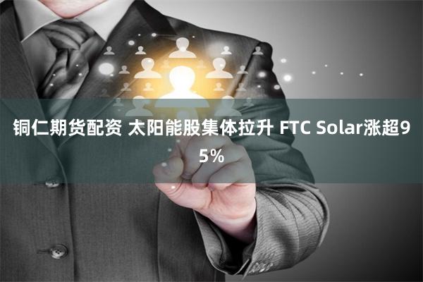 铜仁期货配资 太阳能股集体拉升 FTC Solar涨超95%