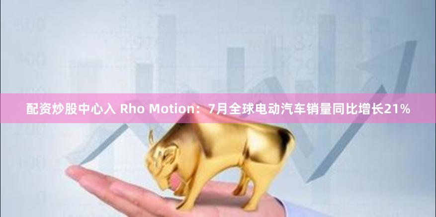 配资炒股中心入 Rho Motion：7月全球电动汽车销量同比增长21%