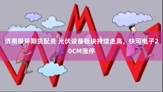 济南银环期货配资 光伏设备板块持续走高，快可电子20CM涨停