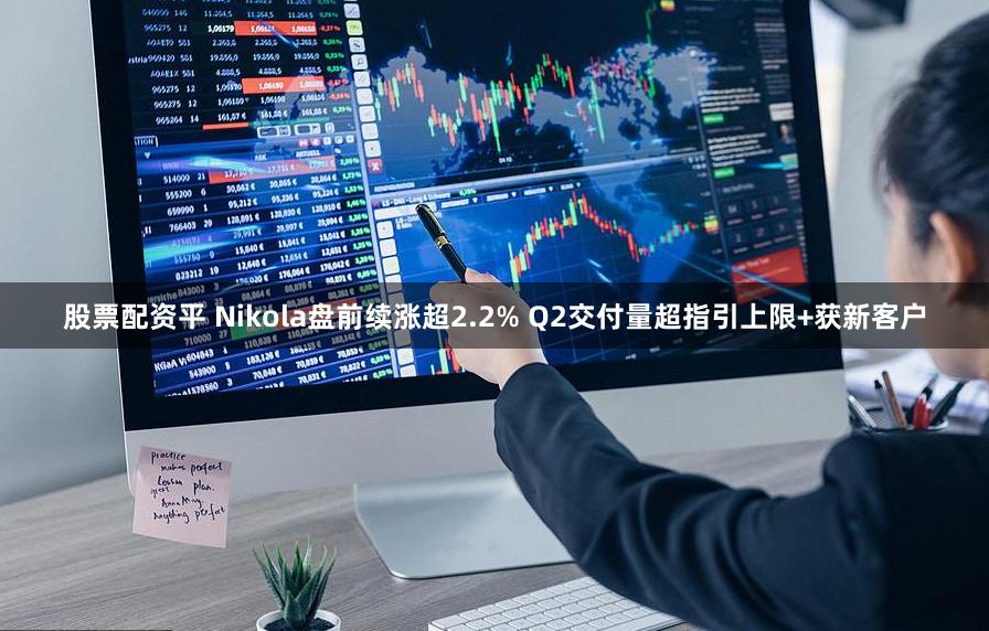 股票配资平 Nikola盘前续涨超2.2% Q2交付量超指引上限+获新客户