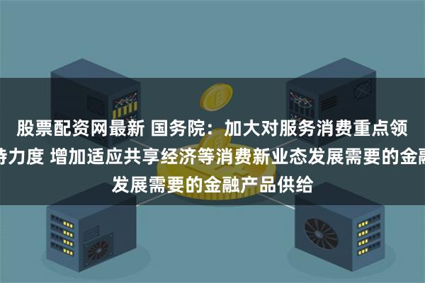 股票配资网最新 国务院：加大对服务消费重点领域信贷支持力度 增加适应共享经济等消费新业态发展需要的金融产品供给