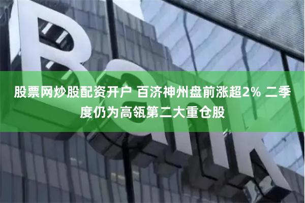 股票网炒股配资开户 百济神州盘前涨超2% 二季度仍为高瓴第二大重仓股