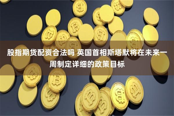 股指期货配资合法吗 英国首相斯塔默将在未来一周制定详细的政策目标