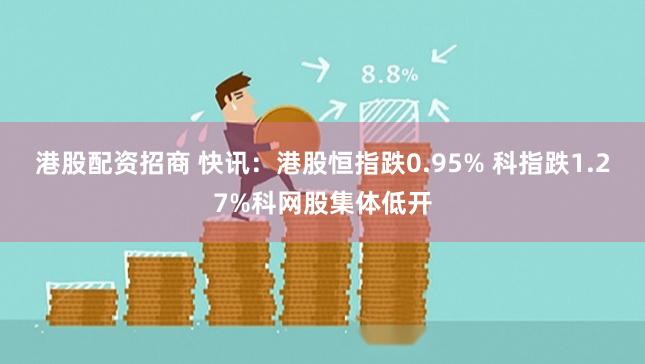 港股配资招商 快讯：港股恒指跌0.95% 科指跌1.27%科网股集体低开