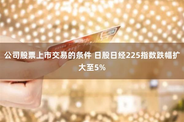 公司股票上市交易的条件 日股日经225指数跌幅扩大至5%