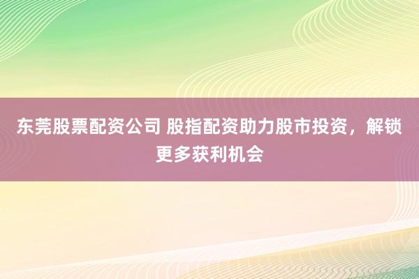 东莞股票配资公司 股指配资助力股市投资，解锁更多获利机会