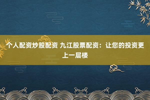 个人配资炒股配资 九江股票配资：让您的投资更上一层楼