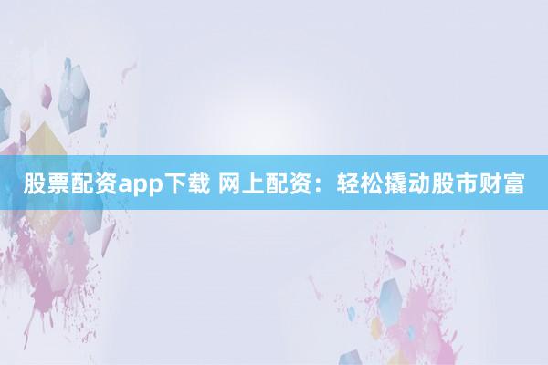 股票配资app下载 网上配资：轻松撬动股市财富