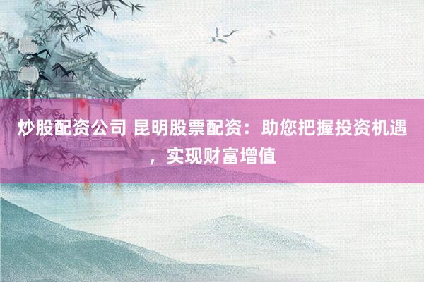 炒股配资公司 昆明股票配资：助您把握投资机遇，实现财富增值