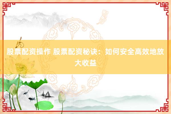 股票配资操作 股票配资秘诀：如何安全高效地放大收益