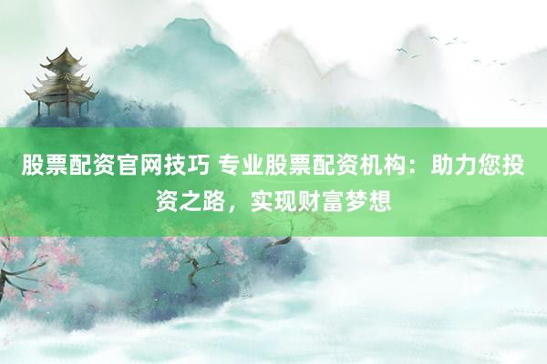 股票配资官网技巧 专业股票配资机构：助力您投资之路，实现财富梦想