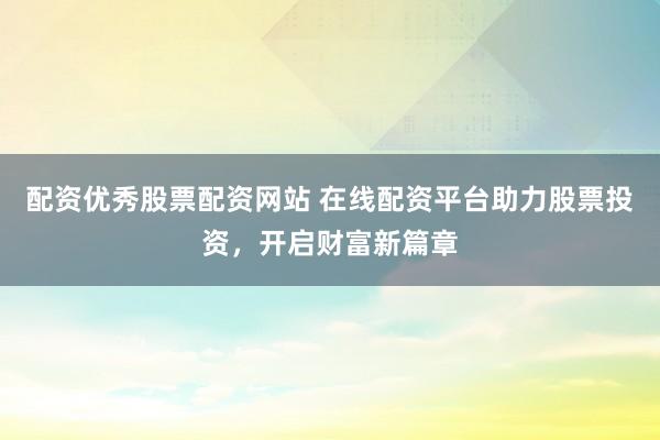 配资优秀股票配资网站 在线配资平台助力股票投资，开启财富新篇章