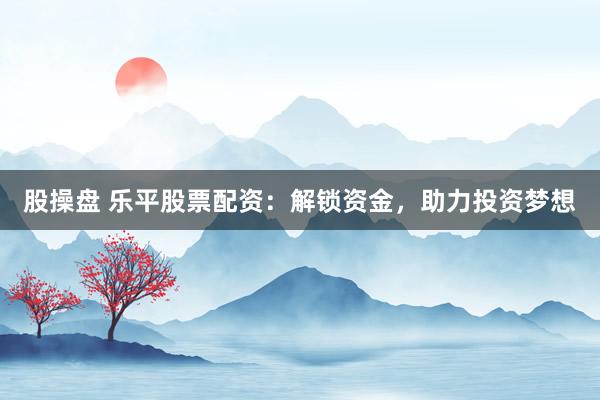 股操盘 乐平股票配资：解锁资金，助力投资梦想