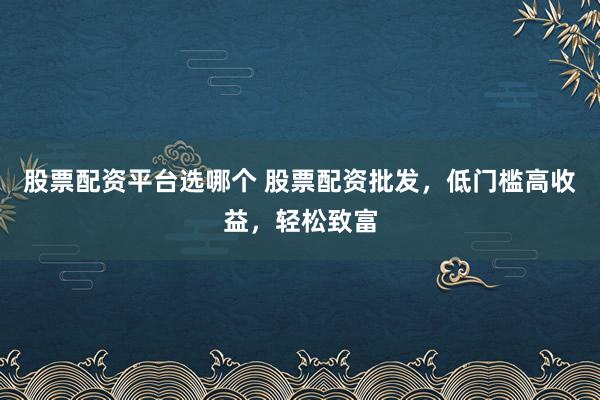 股票配资平台选哪个 股票配资批发，低门槛高收益，轻松致富