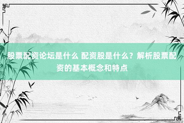 股票配资论坛是什么 配资股是什么？解析股票配资的基本概念和特点