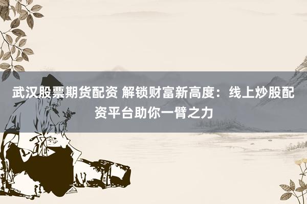 武汉股票期货配资 解锁财富新高度：线上炒股配资平台助你一臂之力