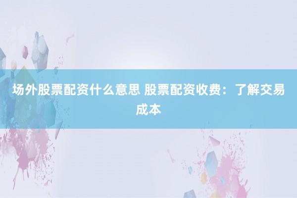 场外股票配资什么意思 股票配资收费：了解交易成本