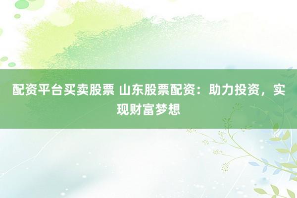 配资平台买卖股票 山东股票配资：助力投资，实现财富梦想