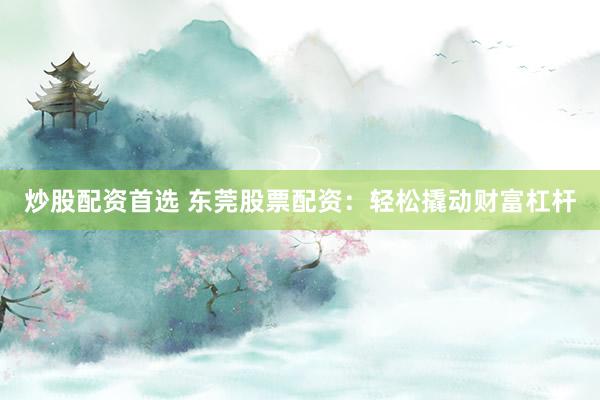 炒股配资首选 东莞股票配资：轻松撬动财富杠杆