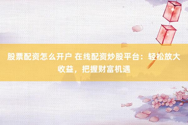 股票配资怎么开户 在线配资炒股平台：轻松放大收益，把握财富机遇