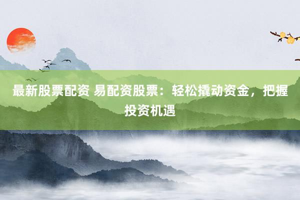 最新股票配资 易配资股票：轻松撬动资金，把握投资机遇