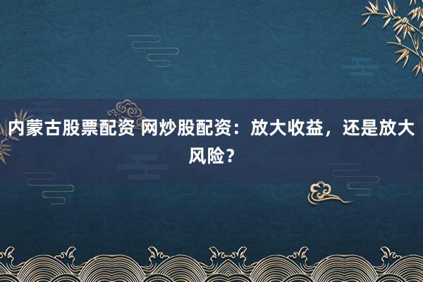 内蒙古股票配资 网炒股配资：放大收益，还是放大风险？