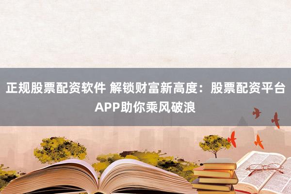 正规股票配资软件 解锁财富新高度：股票配资平台APP助你乘风破浪