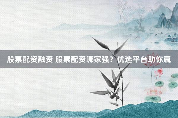 股票配资融资 股票配资哪家强？优选平台助你赢