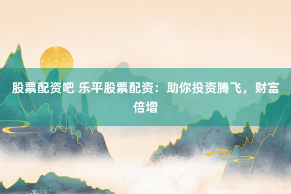 股票配资吧 乐平股票配资：助你投资腾飞，财富倍增