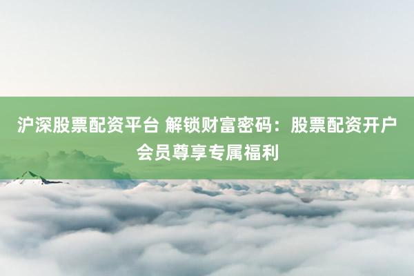 沪深股票配资平台 解锁财富密码：股票配资开户会员尊享专属福利