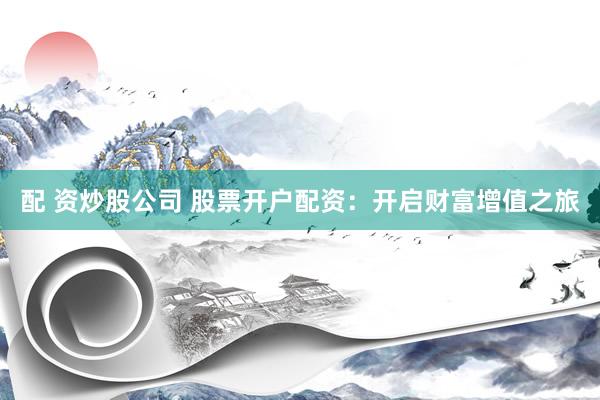 配 资炒股公司 股票开户配资：开启财富增值之旅