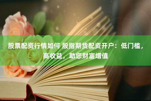 股票配资行情如何 股指期货配资开户：低门槛，高收益，助您财富增值