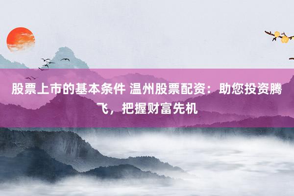 股票上市的基本条件 温州股票配资：助您投资腾飞，把握财富先机