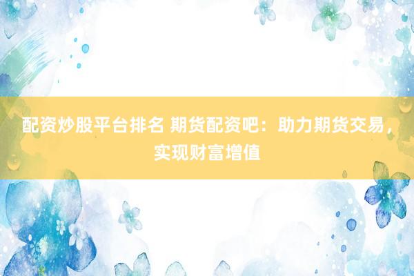 配资炒股平台排名 期货配资吧：助力期货交易，实现财富增值