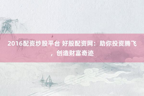 2016配资炒股平台 好股配资网：助你投资腾飞，创造财富奇迹