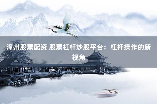 漳州股票配资 股票杠杆炒股平台：杠杆操作的新视角