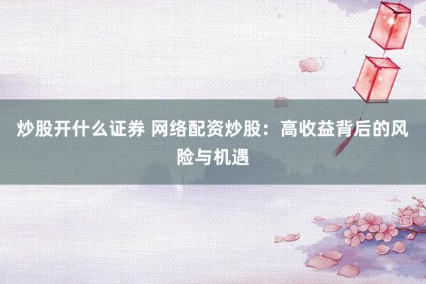 炒股开什么证券 网络配资炒股：高收益背后的风险与机遇