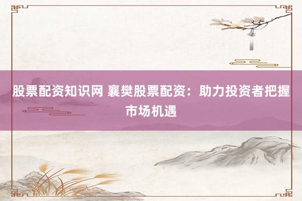 股票配资知识网 襄樊股票配资：助力投资者把握市场机遇