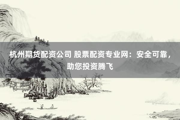 杭州期货配资公司 股票配资专业网：安全可靠，助您投资腾飞