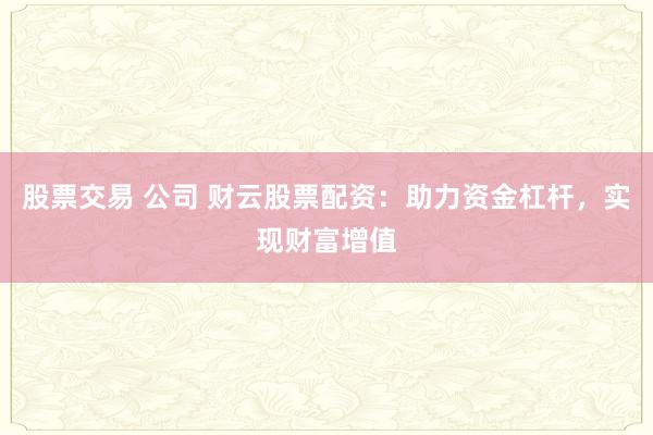 股票交易 公司 财云股票配资：助力资金杠杆，实现财富增值