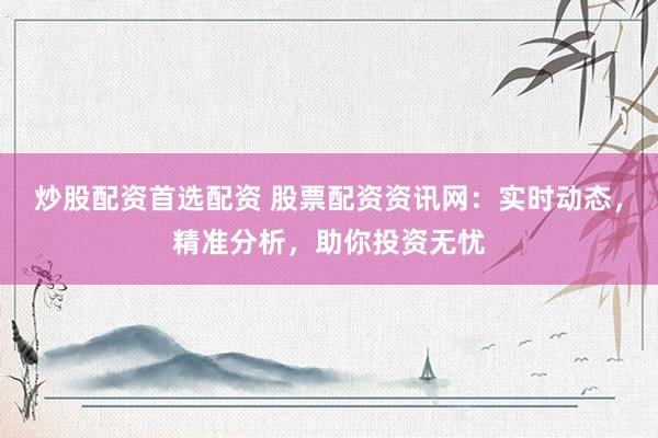 炒股配资首选配资 股票配资资讯网：实时动态，精准分析，助你投资无忧