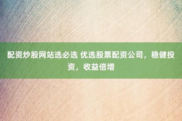 配资炒股网站选必选 优选股票配资公司，稳健投资，收益倍增